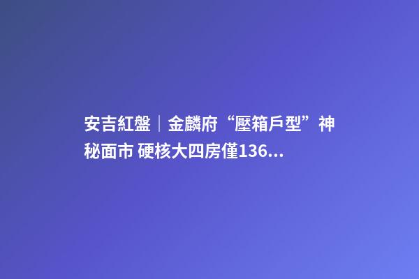 安吉紅盤｜金麟府“壓箱戶型”神秘面市 硬核大四房僅136萬起？！